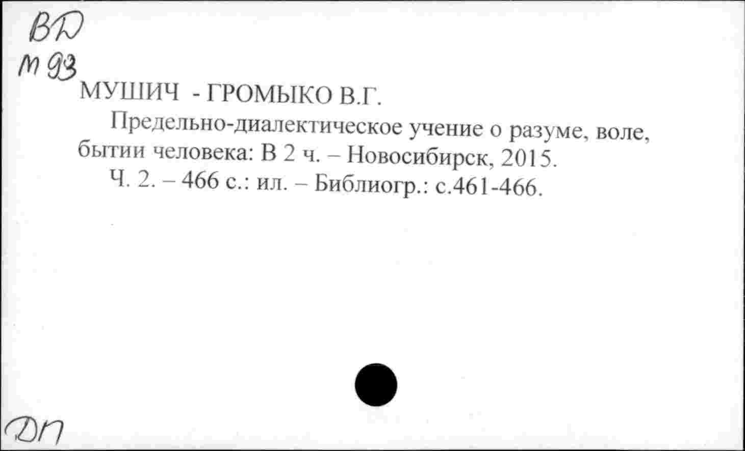 ﻿МУШИЧ - ГРОМЫКО в.г.
Предельно-диалектическое учение о разуме, воле, бытии человека: В 2 ч. — Новосибирск, 2015.
Ч. 2. - 466 с.: ил. - Библиогр.: с.461-466.
